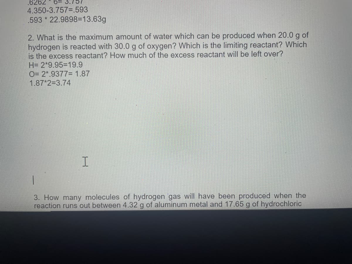 .6262
6= 3.7
4.350-3.757=.593
.593 * 22.9898=13.63g
2. What is the maximum amount of water which can be produced when 20.0 g of
hydrogen is reacted with 30.0 g of oxygen? Which is the limiting reactant? Which
is the excess reactant? How much of the excess reactant will be left over?
H= 2*9.953D19.9
O= 2*.9377= 1.87
1.87*2=3.74
3. How many molecules of hydrogen gas will have been produced when the
reaction runs out between 4.32 g of aluminum metal and 17.65 g of hydrochloric
