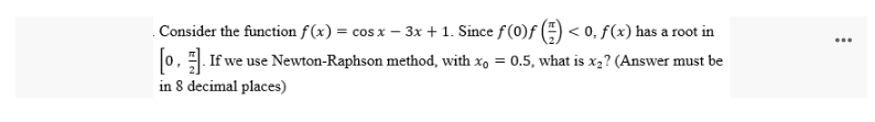 Consider the function f(x) = cos x - 3x + 1. Since f (0)f() <0. f(x) has a root in
[0]. If we use Newton-Raphson method, with xo = 0.5, what is x₂? (Answer must be
in 8 decimal places)
⠀