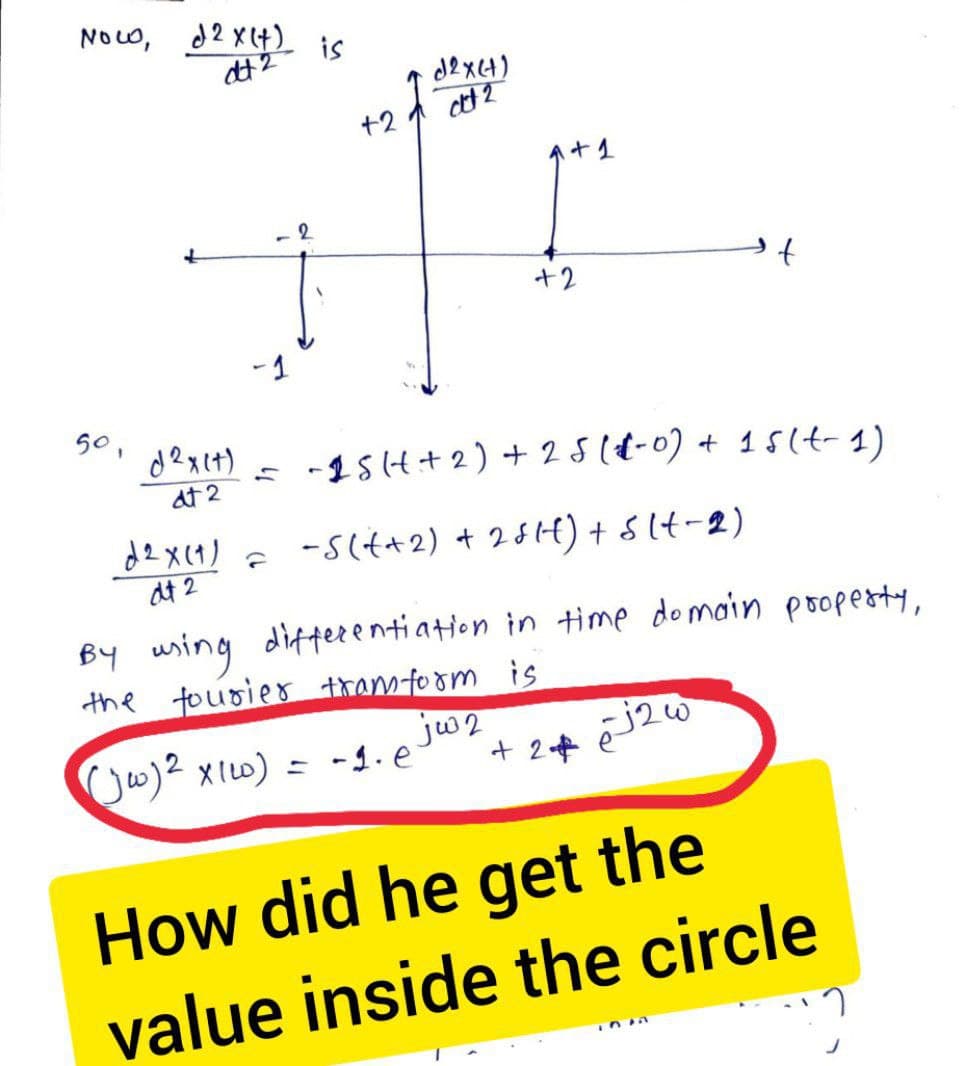 Now, 2 x (+) is
dt 2
50,
d2x(+)
dt 2
d2x(1)
dt 2
2
G
+2
d2x(+)
at 2
= -15(+ + 2) + 25 (1-0) + 15 (t-1)
-S(+2) + 25H) + 5 (1-2)
By using differentiation in time domain property,
the fourier framform is
(jw) ² x 1w) = -1.e
+ 1
jw2
+2
20 لم +2 +
How did he get the
value inside the circle
ni