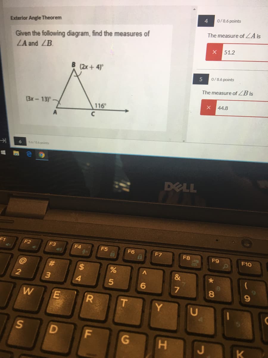 0/8.6 points
Exterior Angle Theorem
The measure of ZA is
Given the following diagram, find the measures of
LA and ZB.
51.2
B (2x+ 4)
0/8.6 points
The measure of ZB is
44.8
(3x-13)
116
A
8.6/86points
DELL
F1
F2
F3
40
F4
F5
F6
F7
F8
F9
F10
%23
%24
4.
6.
8.
W
E
Y
G
LL
