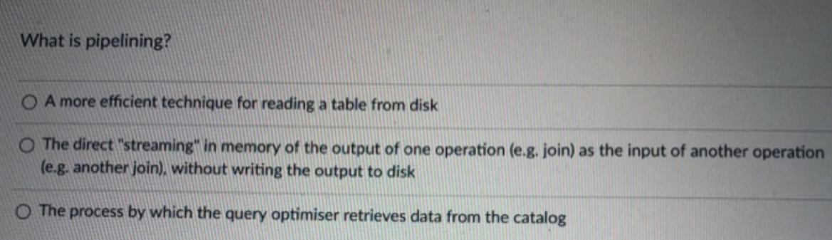 What is pipelining?
A more efficient technique for reading a table from disk
O The direct "streaming" in memory of the output of one operation (e.g. join) as the input of another operation
(e.g. another join), without writing the output to disk
O The process by which the query optimiser retrieves data from the catalog
