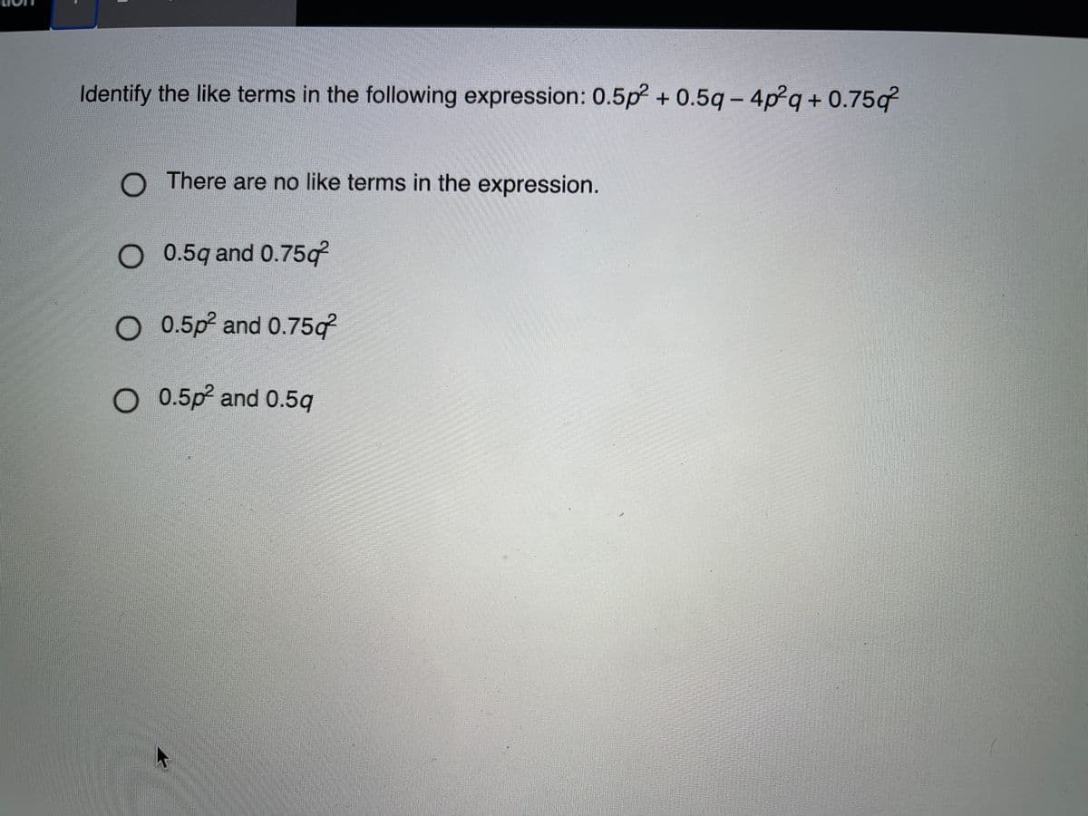 Identify the like terms in the following expression: 0.5p? + 0.5q- 4p²q+ 0.75g
O There are no like terms in the expression.
O 0.5q and 0.75g?
0.5p and 0.75g
O 0.5p and 0.5q
