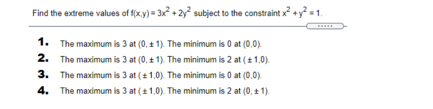 Find the extreme values of f(x.y) = 3x + 2y2 subject to the constraint x +y = 1.
.....
1. The maximum is 3 at (0, + 1). The minimum is 0 at (0,0).
2.
The maximum is 3 at (0, + 1). The minimum is 2 at (+ 1,0).
3.
The maximum is 3 at (+ 1,0). The minimum is 0 at (0,0).
4.
The maximum is 3 at (+1,0). The minimum is 2 at (0, + 1).
