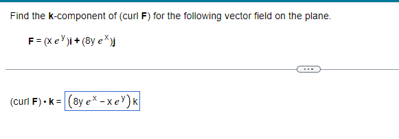 ### Calculating the k-component of Curl for a Given Vector Field

In this exercise, you are asked to find the \( k \)-component of the curl, denoted as \( \text{curl} \, \mathbf{F} \), for the following vector field \( \mathbf{F} \) in the plane:

\[ \mathbf{F} = (x e^y) \mathbf{i} + (8y e^x) \mathbf{j} \]

This involves determining the partial derivatives of the vector field's components and then finding their difference as per the definition of curl in a two-dimensional context.

To find the \( k \)-component of \( \text{curl} \, \mathbf{F} \):

\[ (\text{curl} \, \mathbf{F}) \cdot \mathbf{k} = \left( \frac{\partial (8y e^x)}{\partial x} - \frac{\partial (x e^y)}{\partial y} \right) \mathbf{k} \]

Perform the partial derivatives:

1. Calculate \( \frac{\partial (8y e^x)}{\partial x} \):
\[ \frac{\partial (8y e^x)}{\partial x} = 8y e^x \]

2. Calculate \( \frac{\partial (x e^y)}{\partial y} \):
\[ \frac{\partial (x e^y)}{\partial y} = x e^y \]

Now, subtract these results:

\[ (\text{curl} \, \mathbf{F}) \cdot \mathbf{k} = \left( 8y e^x - x e^y \right) \mathbf{k} \]

Hence, the \( k \)-component of the curl for the given vector field \( \mathbf{F} \) is:

\[ (\text{curl} \, \mathbf{F}) \cdot \mathbf{k} = \left( 8y e^x - x e^y \right) \mathbf{k} \]