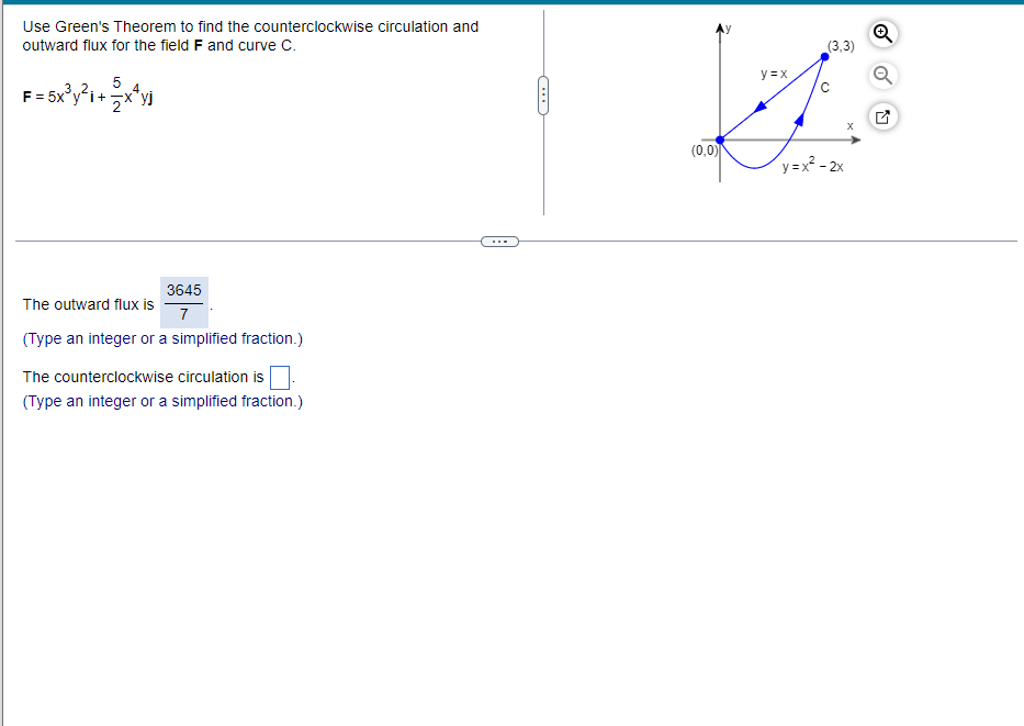 **Using Green's Theorem for Counterclockwise Circulation and Outward Flux**

### Problem Statement:

Utilize Green's Theorem to determine the counterclockwise circulation and outward flux for the vector field \( \mathbf{F} \) and the curve \( C \).

\[ \mathbf{F} = 5x^3y^2 \mathbf{i} + \frac{5}{2} x^4 y \mathbf{j} \]

### Diagram Explanation:

On the right side, there is a Cartesian coordinate system with two curves forming a closed loop denoted as \( C \).

- The curve \( y = x \) extends from the point \( (0,0) \) to \( (3,3) \).
- The curve \( y = x^2 - 2x \) extends from the point \( (3,3) \) back to \( (0,0) \).

### Calculation Details:

**1. Outward Flux:**

\[ \text{The outward flux is} \; \frac{3645}{7} \; . \]

(Type an integer or a simplified fraction.)

**2. Counterclockwise Circulation:**

\[ \text{The counterclockwise circulation is} \; \_\_\_\_\; \]

(Type an integer or a simplified fraction.)

---

Green's Theorem is a powerful tool in vector calculus, relating a line integral around a simple closed curve \( C \) to a double integral over the plane region \( D \) bounded by \( C \).