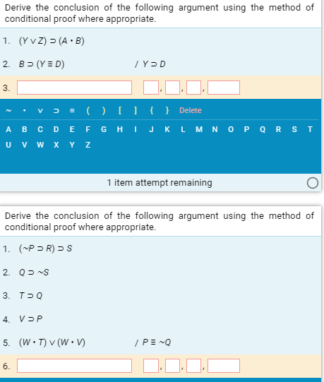 Derive the conclusion of the following argument using the method of
conditional proof where appropriate.
1. (Y v Z) > (A • B)
2. B= (Y = D)
3.
= (OU{ } Delete
V
A в с D E F GHIJK LMNOP о R S T
U v w x Y z
1 item attempt remaining
Derive the conclusion of the following argument using the method of
conditional proof where appropriate.
1. (~P = R) = S
2. Q= S
3. T-Q
4. VƏP
5. (W•T) v (W • )
/PE -Q
6.
