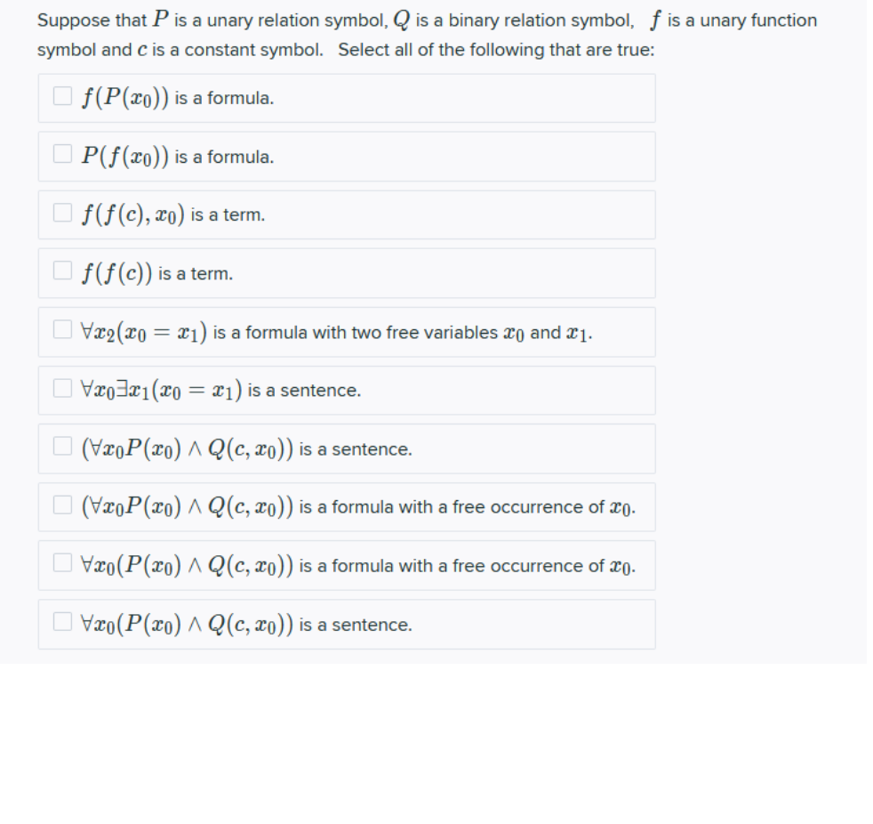 Suppose that P is a unary relation symbol, Q is a binary relation symbol, f is a unary function
symbol and c is a constant symbol. Select all of the following that are true:
O f(P(xo)) is a formula.
O P(f(x0)) is a formula.
O f(f(c), xo) is a term.
f(f(c)) is a term.
Vx2(x0 = x1) is a formula with two free variables xo and x1.
Vxo3¤1(x0 = x1) is a sentence.
(VroP(xo) ^ Q(c, xo)) is a sentence.
O (VxoP(xo) A Q(c, xo)) is a formula with a free occurrence of x0.
O Vxo(P(x0) ^ Q(c, xo)) is a formula with a free occurrence of xŋ.
O Væo(P(xo) ^ Q(c, xo)) is a sentence.
