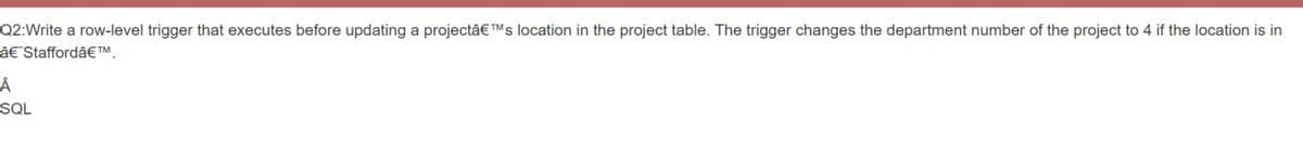 Q2:Write a row-level trigger that executes before updating a projectâ€TMs location in the project table. The trigger changes the department number of the project to 4 if the location is in
â€ Staffordâ€™
Â
SQL