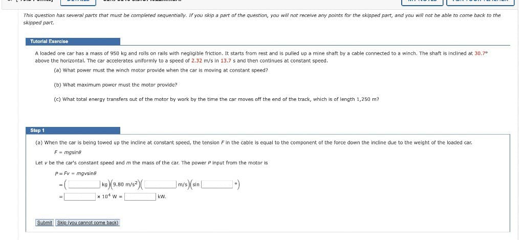 This question has several parts that must be completed sequentially. If you skip a part of the question, you will not receive any points for the skipped part, and you will not be able to come back to the
skipped part.
Tutorial Exercise
A loaded ore car has a mass of 950 kg and rolls on rails with negligible friction. It starts from rest and is pulled up a mine shaft by a cable connected to a winch. The shaft is inclined at 30.7°
above the horizontal. The car accelerates uniformly to a speed of 2.32 m/s in 13.7 s and then continues at constant speed.
(a) What power must the winch motor provide when the car is moving constant speed?
(b) What maximum power must the motor provide?
(c) What total energy transfers out of the motor by work by the time the car moves off the end of the track, which is of length 1,250 m?
Step 1
(a) When the car is being towed up the incline at constant speed, the tension F in the cable equal to the component of the force down the incline due to the weight of the loaded car.
F = mgsine
Let v be the car's constant speed and m the mass of the car. The power P input from the motor is
P=Fv = mgvsing
=1
kg) (9.80 m/s²)
x 104 W =
Submit Skip (you cannot come back)
kW.
m/s) (sin
1.)