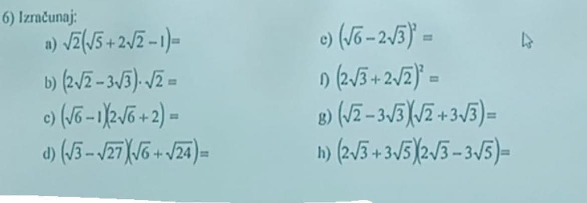 6) Izračunaj:
1) √2(√5 + 2√2-1)=
b) (2√2-3√3). √2 =
c) (√6-1X2√6 + 2) =
d) (√3-√27X√6 + √24)=
c)(√6-2√3)² =
1) (2√3+2√2)² =
8)
(√2-3√3)(√2+3√3)=
11) (2√3+3√5)2√3-3√5)=