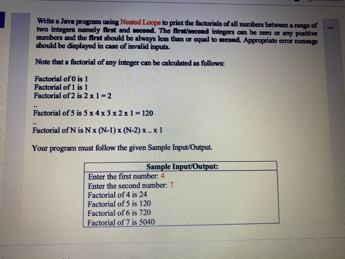 Write a Java program using Nested Loops to print the factorials of all numbers between a range of
two integers namely first and second. The first/second integers can be zero or any positive
numbers and the first should be always less than or equal to second. Appropriate error message
should be displayed in case of invalid inputs.
Note that a factorial of any integer can be calculated as follows:
Factorial of 0 is 1
Factorial of 1 is 1
Factorial of 2 is 2 x 1 =2
Factorial of 5 is 5 x 4 x 3 x 2 x 1 = 120
Factorial of N is Nx (N-1) x (N-2) x.. x 1
Your program must follow the given Sample Iput/Output.
Sample Input/Output:
Enter the first number: 4
Enter the second number: 7
Factorial of 4 is 24
Factorial of 5 is 120
Factorial of 6 is 720
Factorial of 7 is 5040
