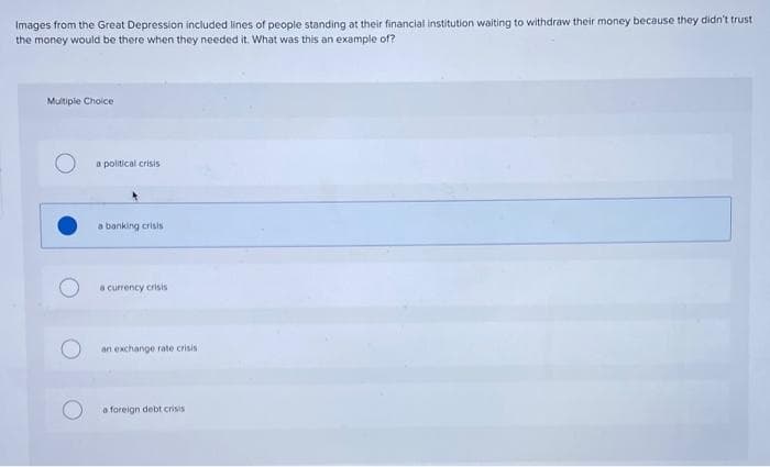 Images from the Great Depression included lines of people standing at their financial institution waiting to withdraw their money because they didn't trust
the money would be there when they needed it. What was this an example of?
Multiple Choice
a political crisis
a banking crisis
a currency crisis
an exchange rate crisis
a foreign debt crisis