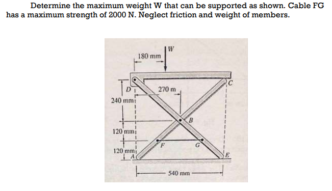 Determine the maximum weight W that can be supported as shown. Cable FG
has a maximum strength of 2000 N. Neglect friction and weight of members.
180 mm
270 m
240 mmi
120 mmi
120 mmi
540 mm
