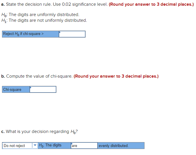 a. State the decision rule. Use 0.02 significance level. (Round your answer to 3 decimal places.)
H₂: The digits are uniformly distributed.
H₁: The digits are not uniformly distributed.
Reject Ho if chi-square >
b. Compute the value of chi-square. (Round your answer to 3 decimal places.)
Chi-square
c. What is your decision regarding H₂?
Do not reject
Ho. The digits are
evenly distributed.