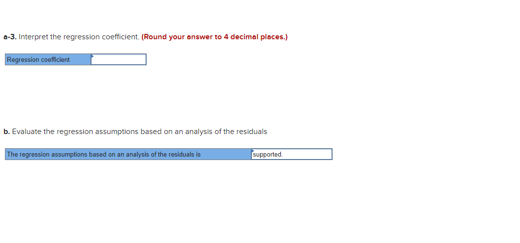 a-3. Interpret the regression coefficient. (Round your answer to 4 decimal places.)
Regression coefficient
b. Evaluate the regression assumptions based on an analysis of the residuals
The regression assumptions based on an analysis of the residuals is
supported.