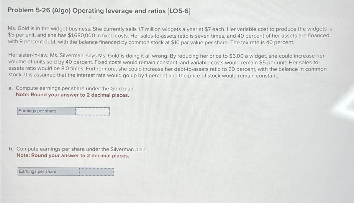 Problem 5-26 (Algo) Operating leverage and ratios [LO5-6]
Ms. Gold is in the widget business. She currently sells 1.7 million widgets a year at $7 each. Her variable cost to produce the widgets is
$5 per unit, and she has $1,680,000 in fixed costs. Her sales-to-assets ratio is seven times, and 40 percent of her assets are financed
with 9 percent debt, with the balance financed by common stock at $10 par value per share. The tax rate is 40 percent.
Her sister-in-law, Ms. Silverman, says Ms. Gold is doing it all wrong. By reducing her price to $6.00 a widget, she could increase her
volume of units sold by 40 percent. Fixed costs would remain constant, and variable costs would remain $5 per unit. Her sales-to-
assets ratio would be 8.0 times. Furthermore, she could increase her debt-to-assets ratio to 50 percent, with the balance in common
stock. It is assumed that the interest rate would go up by 1 percent and the price of stock would remain constant.
a. Compute earnings per share under the Gold plan.
Note: Round your answer to 2 decimal places.
I
Earnings per share
b. Compute earnings per share under the Silverman plan.
Note: Round your answer to 2 decimal places.
Earnings per share