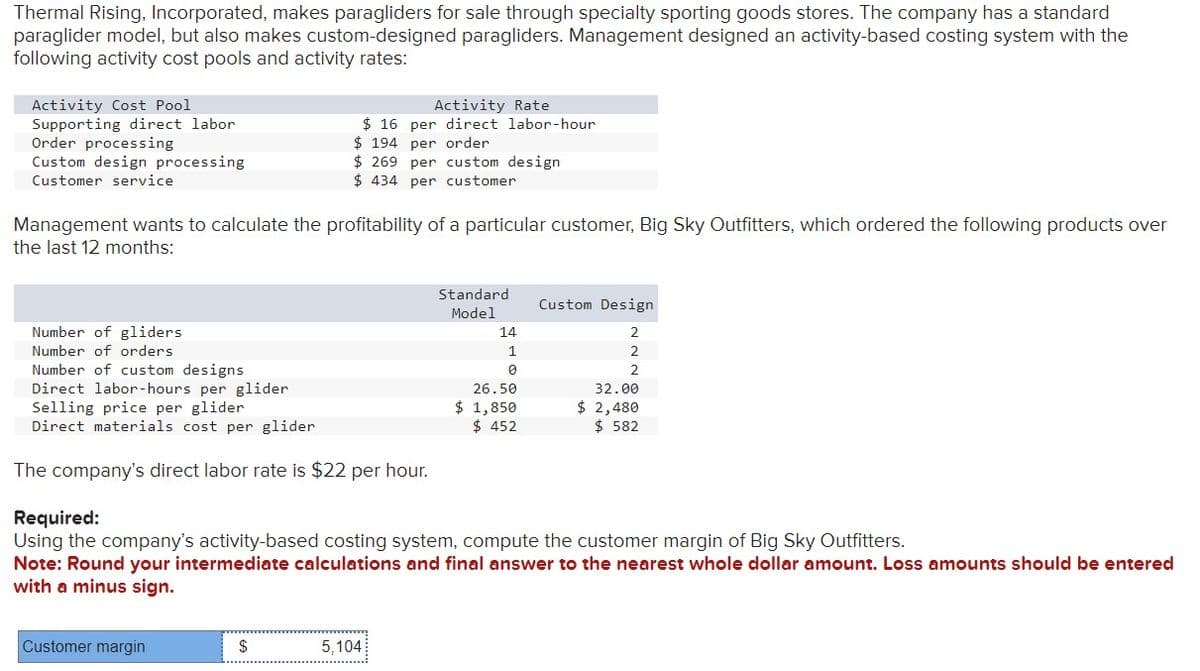 Thermal Rising, Incorporated, makes paragliders for sale through specialty sporting goods stores. The company has a standard
paraglider model, but also makes custom-designed paragliders. Management designed an activity-based costing system with the
following activity cost pools and activity rates:
Activity Cost Pool
Supporting direct labor
Order processing
Custom design processing
Customer service
Management wants to calculate the profitability of a particular customer, Big Sky Outfitters, which ordered the following products over
the last 12 months:
Number of gliders
Number of orders
Number of custom designs
Direct labor-hours per glider
Activity Rate
$ 16 per direct labor-hour
$ 194 per order
$ 269 per custom design
$ 434 per customer
Selling price per glider
Direct materials cost per glider
The company's direct labor rate is $22 per hour.
Customer margin
$
Standard
Model
5,104
14
1
0
26.50
$ 1,850
$452
Required:
Using the company's activity-based costing system, compute the customer margin of Big Sky Outfitters.
Note: Round your intermediate calculations and final answer to the nearest whole dollar amount. Loss amounts should be entered
with a minus sign.
Custom Design
2
2
2
32.00
$ 2,480
$ 582