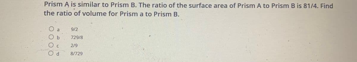 Prism A is similar to Prism B. The ratio of the surface area of Prism A to Prism B is 81/4. Find
the ratio of volume for Prism a to Prism B.
a
9/2
O b
729/8
C.
2/9
8/729
