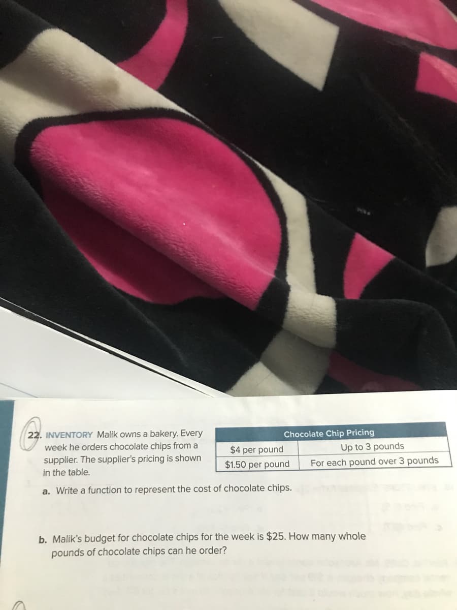 22. INVENTORY Malik owns a bakery. Every
week he orders chocolate chips from a
supplier. The supplier's pricing is shown
in the table.
Chocolate Chip Pricing
$4 per pound
Up to 3 pounds
$1.50 per pound
For each pound over 3 pounds
a. Write a function to represent the cost of chocolate chips.
b. Malik's budget for chocolate chips for the week is $25. How many whole
pounds of chocolate chips can he order?
