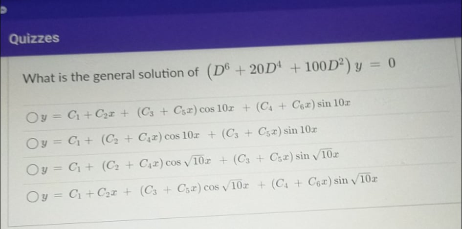 Quizzes
What is the general solution of (D® + 20D' + 100D²) y = 0
%3D
Oy = C+ C2x + (C3 + Cs2) cos 10r + (C4 + Cea) sin 10r
%3D
Oy = C + (C2 + C4x) cos 10r + (C3 + C52) sin 10r
%3D
Oy = C + (C2 + C4x) cos v10r + (C3 + C5x) sin 10r
%3D
Oy =
C + C2x + (C3 + C3r) cos v10r + (C4 + C6a) sin v10r
%3D
