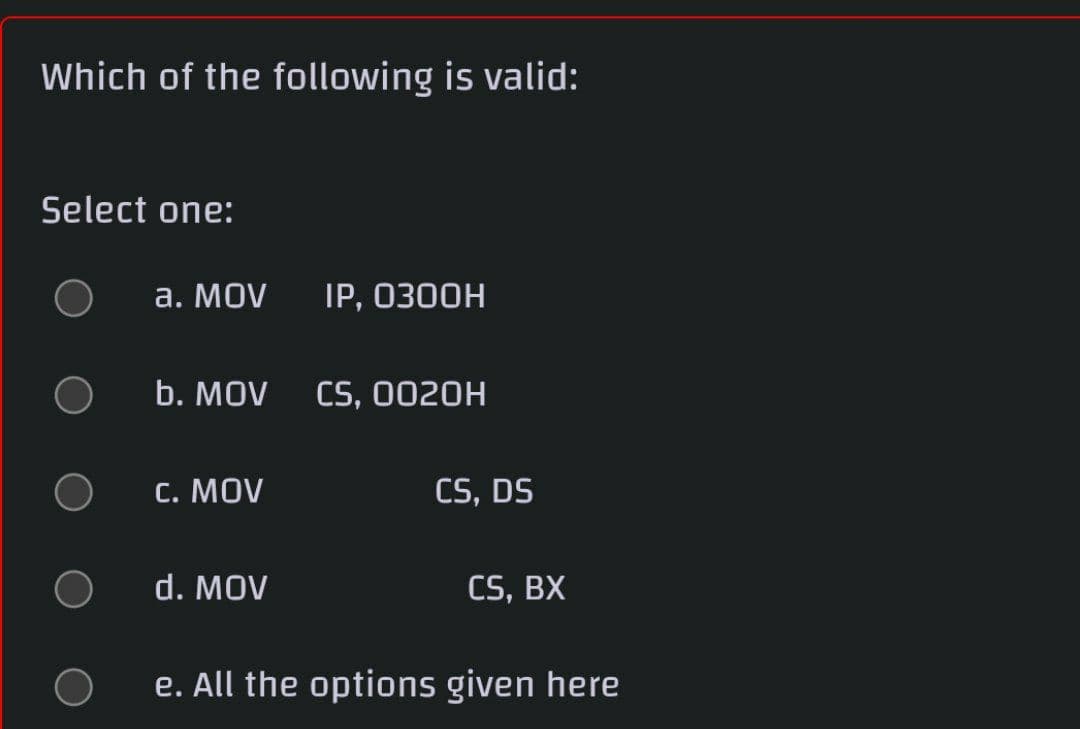 Which of the following is valid:
Select one:
а. MOV
IP, 0300H
b. MOV
CS, 0020H
С. MOV
CS, DS
d. MOV
CS, BX
e. All the options given here
