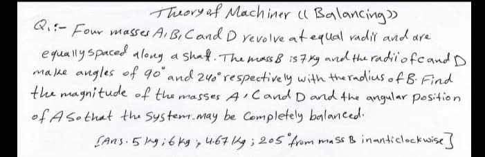 Theory af Mach iner u Balancing»
Ri:- Four masses A BICand D revolve atequal radil and are
Q.:-
equallyspaced alony a shaf.The mass 8 is 7 Ky avd the radii'ofcand D
malke angles of 90 and 240 respectively with the radius of B Find
the magnitude of the masses A Cand D and the angular position
of Asothat the System.may be Completely balanced.
(Ans 5 yi6 kg, 4.67 kg ; 205 from mass B inanticlockwise
