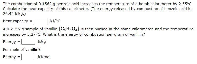 The combustion of 0.1562 g benzoic acid increases the temperature of a bomb calorimeter by 2.55°C.
Calculate the heat capacity of this calorimeter. (The energy released by combustion of benzoic acid is
26.42 kJ/g.)
Heat capacity =
kJ/°C
A 0.2155-g sample of vanillin (C8H8O3) is then burned in the same calorimeter, and the temperature
increases by 3.27°C. What is the energy of combustion per gram of vanillin?
Energy =
kJ/g
Per mole of vanillin?
Energy
=
kJ/mol