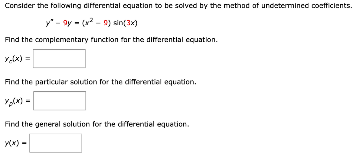 Consider the following differential equation to be solved by the method of undetermined coefficients.
y" - 9y = (x² - 9) sin(3x)
Find the complementary function for the differential equation.
yc(x) =
Find the particular solution for the differential equation.
Yp(x)=
Find the general solution for the differential equation.
y(x) =