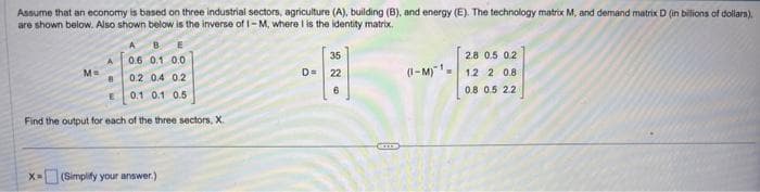 Assume that an economy is based on three industrial sectors, agriculture (A), building (B), and energy (E). The technology matrix M, and demand matrix D (in billions of dollars),
are shown below. Also shown below is the inverse of 1-M, where I is the identity matrix.
M=
A
B
0.6 0.1 0.0
0.2 0.4 0.2
0.1 0.1 0.5
Find the output for each of the three sectors, X.
x=(Simplify your answer.)
35
D= 22
6
(-Ma
2.8 0.5 0.2
1.2 2 0.8
0.8 0.5 2.2