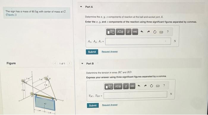 The sign has a mass of 80 kg with center of mass at G.
(Figure 1)
Figure
1 of 1
Part A
Determine the z, y, z components of reaction at the ball-and-socket joint A.
Enter the z, y, and components of the reaction using three significant figures separated by commas.
Ar. Ay, A,
Submit
Part B
VAE Ivec
Request Answer
Tac, TBD =
Submit
Determine the tension in wires BC and BD
Express your answer using three significant figures separated by a comma.
VAE
Ivec
V
Bequest Answer
?
N
N