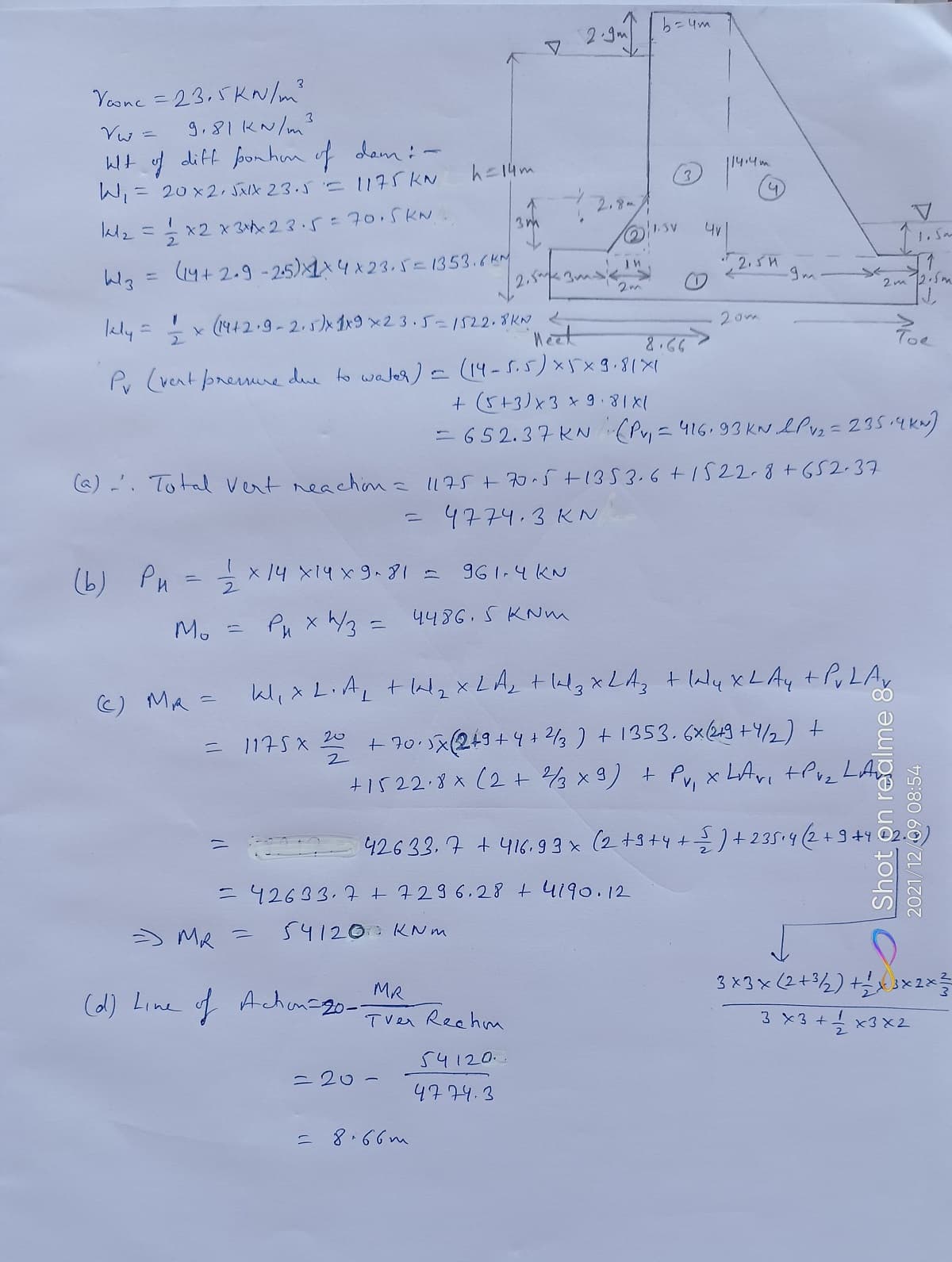 b=4m
2.9.
Yosne = 23.5 KN/m?
g,81KN/m?
3.
Wt of dift ponhn of dem :-
114:4m
h=14m
W= 20×2,バスル 23.5 'S 1175KN
2.8-
1.5V
l2=x2x 323.5= 70.5KN.
1. Sm
(4+ 2.9 - 25)×1入り×23,バニ1353.6kM
", 2. sH
%3D
2m
x (1442.9-2.5)x 1x9 x23.5=1522.8KN
'neet
2om
Ikly =
Toe
Pv (vent preme due to waler) - (14-S.5)X5x3.81X1
+ (5+3)x3 *98X1
- 65 2.37 KN (Py = 416,93 KN ePvz =235i4kN)
@) -'. Total vert neachina l175+705+1353.6+1522-8+G52-37
4774.3 KN
x14 X14 x981=
961.4KN
(b) Pu
M.
Pu x /3 = 4486.5 KNm
Wix L.AL + laz XLA, t llg xLA, + laly xLAy tPuLAy
C) MA =
+ 70.5x(2+9+4+ 2/3 ) +1353.6x249 +4/2) +
LAS
+1522.8x (2+ 3x9) + Pv, x LAvi tPvz
1175x 20
42633. 7 +416. 9 3 x (2 +3+4++235.4(2+9+4
=42633.7 +7296.28 + 4190.12
) Me
54120 KNm
う
3 x3x(2+%½) +
MR
(d) Line of Achanago-
Tver Rechm
3 ×3 + x3×2
54120.
= 20-
4774.3
= 8.66m
Shot on realme &
2021/12/09 08:54
