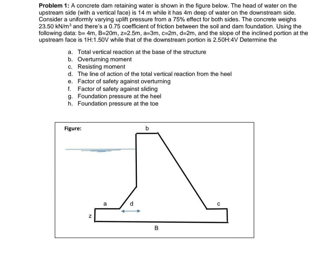 Problem 1: A concrete dam retaining water is shown in the figure below. The head of water on the
upstream side (with a vertical face) is 14 m while it has 4m deep of water on the downstream side.
Consider a uniformly varying uplift pressure from a 75% effect for both sides. The concrete weighs
23.50 kN/m3 and there's a 0.75 coefficient of friction between the soil and dam foundation. Using the
following data: b= 4m, B=20m, z=2.5m, a=3m, c=2m, d=2m, and the slope of the inclined portion at the
upstream face is 1H:1.50V while that of the downstream portion is 2.50H:4V Determine the
a. Total vertical reaction at the base of the structure
b. Overturning moment
c. Resisting moment
d. The line of action of the total vertical reaction from the heel
e. Factor of safety against overturning
Factor of safety against sliding
g. Foundation pressure at the heel
h. Foundation pressure at the toe
f.
Figure:
b
a
d
В
N
