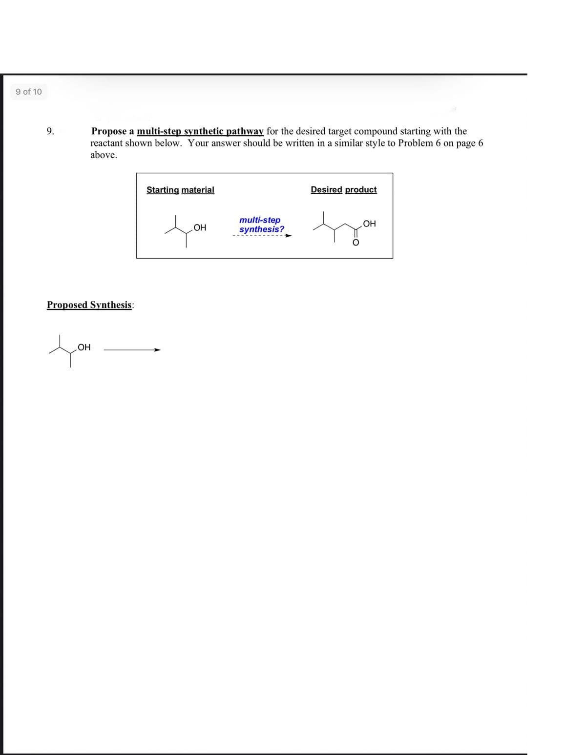 9 of 10
Propose a multi-step synthetic pathway for the desired target compound starting with the
reactant shown below. Your answer should be written in a similar style to Problem 6 on page 6
above.
9.
Starting material
Desired product
multi-step
synthesis?
OH
НО
Proposed Synthesis:
HO
