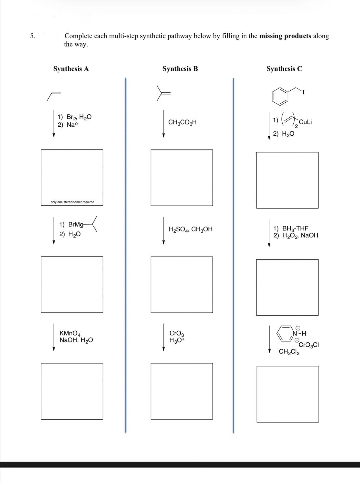 Complete each multi-step synthetic pathway below by filling in the missing products along
the way.
5.
Synthesis B
Synthesis C
Synthesis A
1)
1) Br2, H20
2) Nao
CuLi
2
CH3CO3H
2) H20
only one stereoisomer required
1) BH3-THF
2) H2O2, NaOH
1) BrMg-
H2SO4, CH3OH
2) H20
N-H
KMNO4
NaOH, H2O
CrO3
H30+
´CrO3CI
CH2CI2
