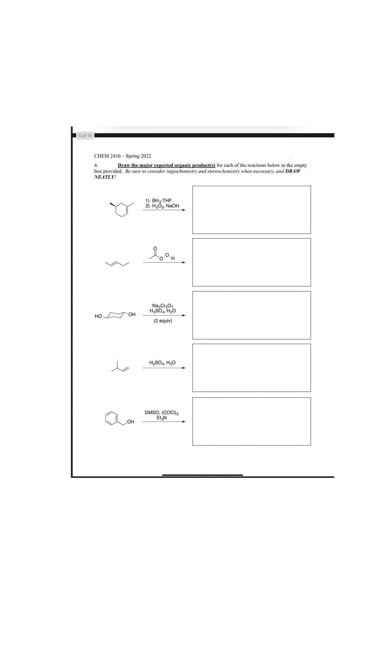 5 of 10
CHEM 241b – Spring 2022
Draw the major expected organic product(s) for each of the reactions below in the empty
box provided. Be sure to consider regiochemistry and stereochemistry when necessary, and DRAW
4.
NEATLY!
1) BH3-THF
2) НаО2, NaOн
`H.
Na,Cr207
H2SO4, H2O
НО
OH
(2 equiv)
H2SO4, H2O
DMSO, (COCI)2
EtgN
ОН
