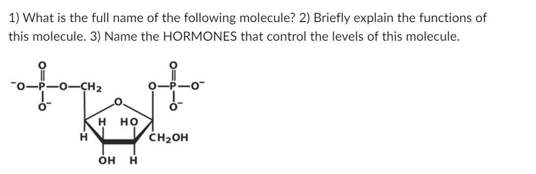 1) What is the full name of the following molecule? 2) Briefly explain the functions of
this molecule. 3) Name the HORMONES that control the levels of this molecule.
top
H
H HO
OH H
0
CH₂OH