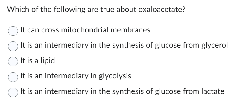 Which of the following are true about oxaloacetate?
It can cross mitochondrial membranes
It is an intermediary in the synthesis of glucose from glycerol
It is a lipid
› It is an intermediary in glycolysis
It is an intermediary in the synthesis of glucose from lactate