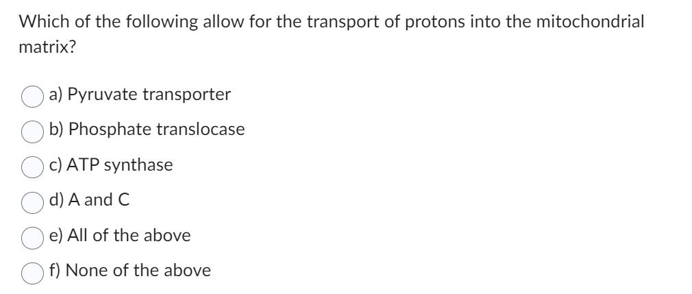 Which of the following allow for the transport of protons into the mitochondrial
matrix?
a) Pyruvate transporter
b) Phosphate translocase
c) ATP synthase
d) A and C
e) All of the above
f) None of the above