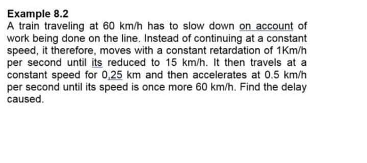 Example 8.2
A train traveling at 60 km/h has to slow down on account of
work being done on the line. Instead of continuing at a constant
speed, it therefore, moves with a constant retardation of 1Km/h
per second until its reduced to 15 km/h. It then travels at a
constant speed for 0,25 km and then accelerates at 0.5 km/h
per second until its speed is once more 60 km/h. Find the delay
caused.
