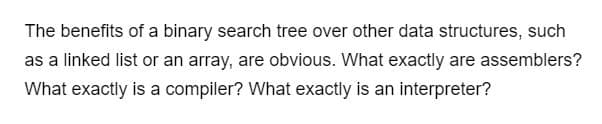 The benefits of a binary search tree over other data structures, such
as a linked list or an array, are obvious. What exactly are assemblers?
What exactly is a compiler? What exactly is an interpreter?