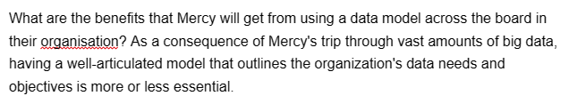 What are the benefits that Mercy will get from using a data model across the board in
their organisation? As a consequence of Mercy's trip through vast amounts of big data,
having a well-articulated model that outlines the organization's data needs and
objectives is more or less essential.