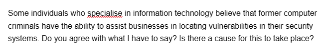 Some individuals who specialise in information technology believe that former computer
criminals have the ability to assist businesses in locating vulnerabilities in their security
systems. Do you agree with what I have to say? Is there a cause for this to take place?