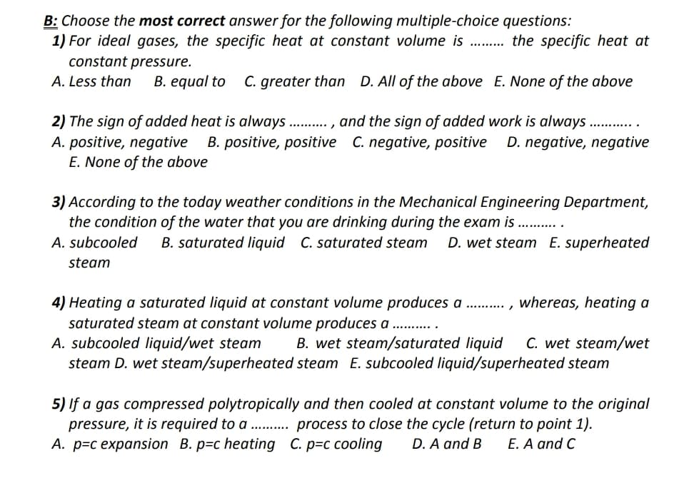 B: Choose the most correct answer for the following multiple-choice questions:
1) For ideal gases, the specific heat at constant volume is . the specific heat at
constant pressure.
A. Less than
B. equal to C. greater than D. All of the above E. None of the above
2) The sign of added heat is always. . , and the sign of added work is always .. .
B. positive, positive C. negative, positive
D. negative, negative
A. positive, negative
E. None of the above
3) According to the today weather conditions in the Mechanical Engineering Department,
the condition of the water that you are drinking during the exam is
A. subcooled
B. saturated liquid C. saturated steam D. wet steam E. superheated
steam
4) Heating a saturated liquid at constant volume produces a .,
saturated steam at constant volume produces a . .
A. subcooled liquid/wet steam
steam D. wet steam/superheated steam E. subcooled liquid/superheated steam
whereas, heating a
B. wet steam/saturated liquid
C. wet steam/wet
5) If a gas compressed polytropically and then cooled at constant volume to the original
pressure, it is required to a . process to close the cycle (return to point 1).
А. р-с ехраnsion B. p-c heating C. p-с соoling
D. A and B
E. A and C
