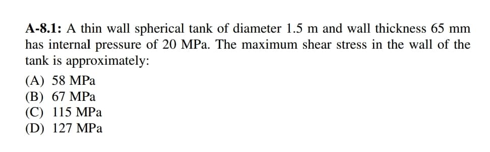 A-8.1: A thin wall spherical tank of diameter 1.5 m and wall thickness 65 mm
has internal pressure of 20 MPa. The maximum shear stress in the wall of the
tank is approximately:
(A) 58 MPa
(В) 67 МPа
(С) 115 МPа
(D) 127 MPa
