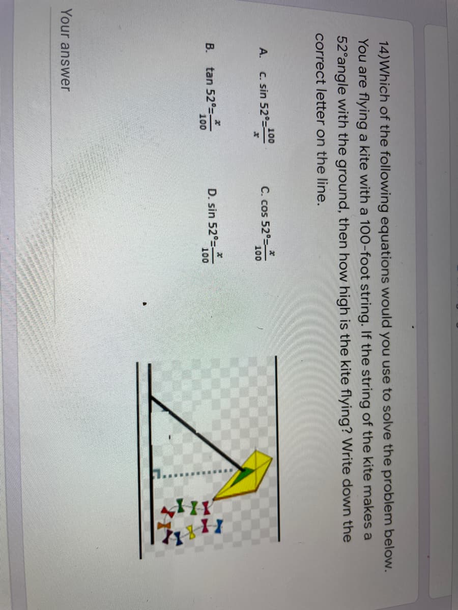 14)Which of the following equations would you use to solve the problem below.
You are flying a kite with a 100-foot string. If the string of the kite makes a
52°angle with the ground, then how high is the kite flying? Write down the
correct letter on the line.
А.
100
C. sin 52°=
C. cos 52°
100
tan 52°
100
D. sin 52°-
100
В.
Your answer
