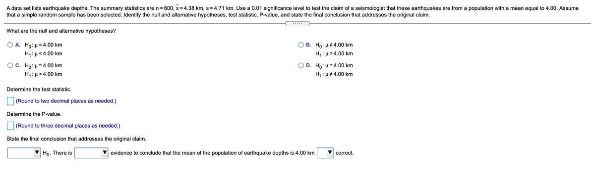 A data set lists earthquake depths. The summary statistics are n = 600, x= 4.38 km, s = 4.71 km. Use a 0.01 significance level to test the claim of a seismologist that these earthquakes are from a population with a mean equal to 4.00. Assume
that a simple random sample has been selected. Identify the null and alternative hypotheses, test statistic, P-value, and state the final conclusion that addresses the original claim.
%3D
.....
What are the null and alternative hypotheses?
В. Но: и#4.00 km
H1: µ= 4.00 km
A. Ho: µ= 4.00 km
H1: µ<4.00 km
О с. Но: и-4.00 km
H1: µ > 4.00 km
O D. Ho: H=4.00 km
H1:µ#4.00 km
Determine the test statistic.
(Round to two decimal places as needed.)
Determine the P-value.
(Round to three decimal places as needed.)
State the final conclusion that addresses the original claim.
Ho. There is
evidence to conclude that the mean of the population of earthquake depths is 4.00 km
correct.
