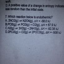 work
D.A positive value of a change in entropy Indicate
less random than the initial state.
7. Which reaction below is endothermic?
A. 2NO2(9) N204(g), AH = -58.0 kJ
B.PCI5(9) PC3(9) + C12(g), AH = 87.9 kJ
C.N2(g) 3H2(g) + 2NH3(g), AH = -92.38 kJ
D.2PCI3(g) + 02(0) 2POCI3(g), AH=508 kJ
