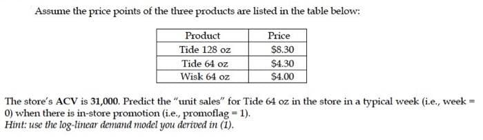 Assume the price points of the three products are listed in the table below:
Product
Tide 128 oz
Price
$8.30
Tide 64 oz
$4.30
Wisk 64 oz
$4.00
The store's ACV is 31,000. Predict the "unit sales" for Tide 64 oz in the store in a typical week (i.e., week
0) when there is in-store promotion (i.e., promoflag 1).
Hint: use the log-linear demand model you derived in (1).
