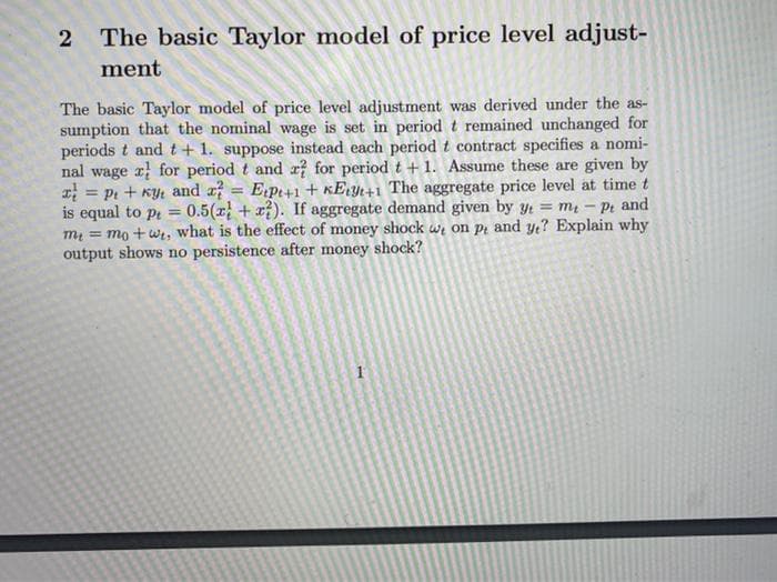 2 The basic Taylor model of price level adjust-
ment
The basic Taylor model of price level adjustment was derived under the as-
sumption that the nominal wage is set in period t remained unchanged for
periods t and t+ 1. suppose instead each period t contract specifies a nomi-
nal wage r for period t and x? for period t + 1. Assume these are given by
= pi + Ky: and a = E¡pt+1 + KErYt+1 The aggregate price level at time t
is equal to pt = 0.5(x + x). If aggregate demand given by y = m - Pt and
m = mo +wi, what is the effect of money shock we on pi and y? Explain why
output shows no persistence after money shock?
%3D
1
