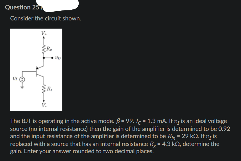 Question 25
Consider the circuit shown.
V.
vo
UI e
R
V.
The BJT is operating in the active mode. ß = 99. Ic = 1.3 mA. If v¡ is an ideal voltage
source (no internal resistance) then the gain of the amplifier is determined to be 0.92
and the input resistance of the amplifier is determined to be Rin = 29 kO. If vy is
replaced with a source that has an internal resistance R, = 4.3 k, determine the
gain. Enter your answer rounded to two decimal places.
